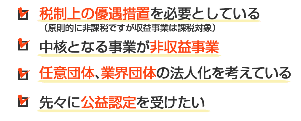 １：税制上の優遇措置を必要としている（原則的に非課税ですが収益事業は課税対象）２：中核となる事業が非収益事業３：任意団体及び業界団体の法人化を考えている４：先々に公益認定を受けたい